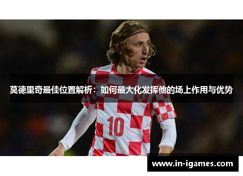 莫德里奇最佳位置解析:如何最大化发挥他的场上作用与优势 莫德里奇最佳位置解析:如何最大化发挥他的场上作用与优势