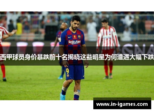 西甲球员身价暴跌前十名揭晓这些明星为何遭遇大幅下跌