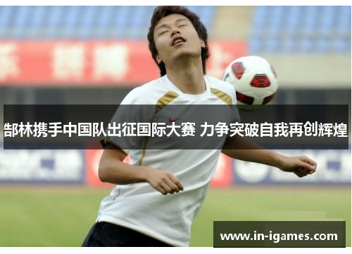 郜林携手中国队出征国际大赛 力争突破自我再创辉煌