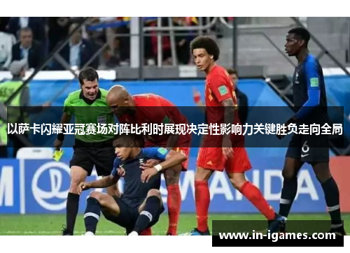 以萨卡闪耀亚冠赛场对阵比利时展现决定性影响力关键胜负走向全局