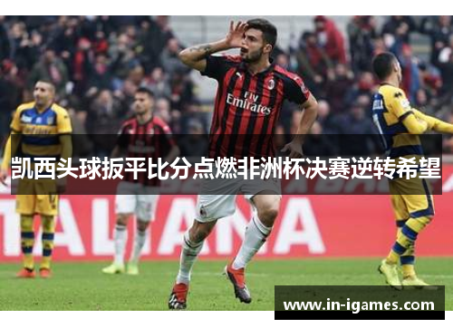 凯西头球扳平比分点燃非洲杯决赛逆转希望 凯西头球扳平比分点燃非洲杯决赛逆转希望