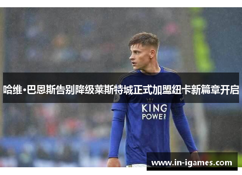 哈维·巴恩斯告别降级莱斯特城正式加盟纽卡新篇章开启