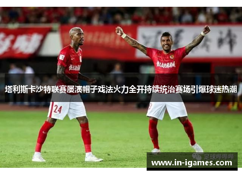 塔利斯卡沙特联赛屡演帽子戏法火力全开持续统治赛场引爆球迷热潮 塔利斯卡沙特联赛屡演帽子戏法火力全开持续统治赛场引爆球迷热潮