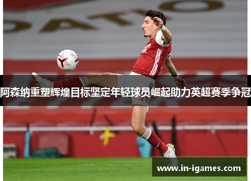 阿森纳重塑辉煌目标坚定年轻球员崛起助力英超赛季争冠