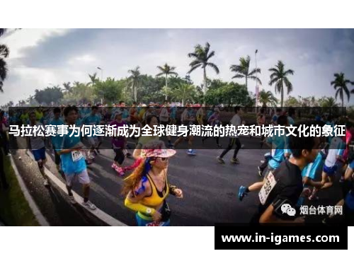 马拉松赛事为何逐渐成为全球健身潮流的热宠和城市文化的象征