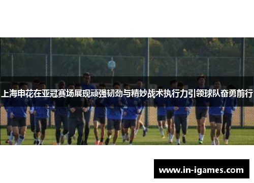 上海申花在亚冠赛场展现顽强韧劲与精妙战术执行力引领球队奋勇前行