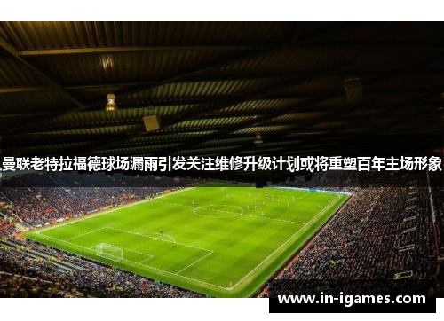 曼联老特拉福德球场漏雨引发关注维修升级计划或将重塑百年主场形象