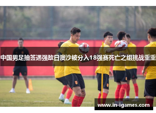 中国男足抽签遇强敌日澳沙被分入18强赛死亡之组挑战重重