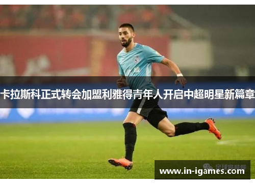 卡拉斯科正式转会加盟利雅得青年人开启中超明星新篇章