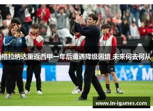 格拉纳达重返西甲一年后遭遇降级困境 未来何去何从